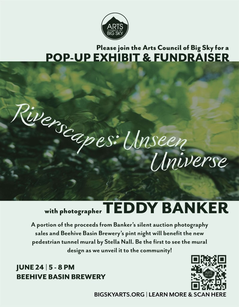 Poster with a photo of water by photographer Teddy Banker. Poster is for a pop-up exhibit and fundraiser. Text reads, Please join the Arts Council of Big Sky for a Pop-Up Exhibit & Fundraiser. Riverscapes: Unseen Universe with photographer Teddy Banker.